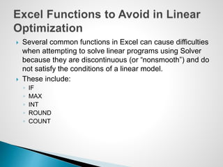  Several common functions in Excel can cause difficulties
when attempting to solve linear programs using Solver
because they are discontinuous (or “nonsmooth”) and do
not satisfy the conditions of a linear model.
 These include:
◦ IF
◦ MAX
◦ INT
◦ ROUND
◦ COUNT
 