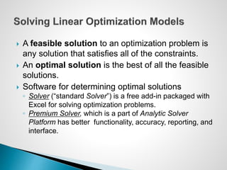  A feasible solution to an optimization problem is
any solution that satisfies all of the constraints.
 An optimal solution is the best of all the feasible
solutions.
 Software for determining optimal solutions
◦ Solver (“standard Solver”) is a free add-in packaged with
Excel for solving optimization problems.
◦ Premium Solver, which is a part of Analytic Solver
Platform has better functionality, accuracy, reporting, and
interface.
 