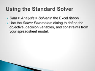  Data > Analysis > Solver in the Excel ribbon
 Use the Solver Parameters dialog to define the
objective, decision variables, and constraints from
your spreadsheet model.
 