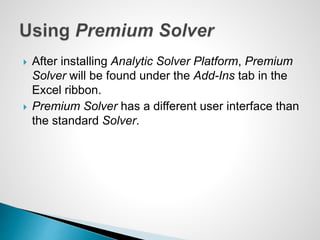  After installing Analytic Solver Platform, Premium
Solver will be found under the Add-Ins tab in the
Excel ribbon.
 Premium Solver has a different user interface than
the standard Solver.
 