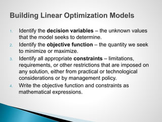 1. Identify the decision variables – the unknown values
that the model seeks to determine.
2. Identify the objective function – the quantity we seek
to minimize or maximize.
3. Identify all appropriate constraints – limitations,
requirements, or other restrictions that are imposed on
any solution, either from practical or technological
considerations or by management policy.
4. Write the objective function and constraints as
mathematical expressions.
 
