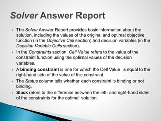  The Solver Answer Report provides basic information about the
solution, including the values of the original and optimal objective
function (in the Objective Cell section) and decision variables (in the
Decision Variable Cells section).
 In the Constraints section, Cell Value refers to the value of the
constraint function using the optimal values of the decision
variables.
 A binding constraint is one for which the Cell Value is equal to the
right-hand side of the value of the constraint.
 The Status column tells whether each constraint is binding or not
binding.
 Slack refers to the difference between the left- and right-hand sides
of the constraints for the optimal solution.
 