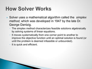  Solver uses a mathematical algorithm called the simplex
method, which was developed in 1947 by the late Dr.
George Dantzig.
◦ The simplex method characterizes feasible solutions algebraically
by solving systems of linear equations.
◦ It moves systematically from one corner point to another to
improve the objective function until an optimal solution is found (or
until the problem is deemed infeasible or unbounded).
◦ It is quick and efficient.
 