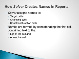  Solver assigns names to:
◦ Target cells
◦ Changing cells
◦ Constraint function cells
 Names are formed by concatenating the first cell
containing text to the:
◦ Left of the cell and
◦ Above the cell
 