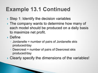  Step 1: Identify the decision variables
 The company wants to determine how many of
each model should be produced on a daily basis
to maximize net profit.
 Define
◦ Jordanelle = number of pairs of Jordanelle skis
produced/day
◦ Deercrest = number of pairs of Deercrest skis
produced/day
 Clearly specify the dimensions of the variables!
 