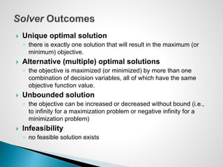  Unique optimal solution
◦ there is exactly one solution that will result in the maximum (or
minimum) objective.
 Alternative (multiple) optimal solutions
◦ the objective is maximized (or minimized) by more than one
combination of decision variables, all of which have the same
objective function value.
 Unbounded solution
◦ the objective can be increased or decreased without bound (i.e.,
to infinity for a maximization problem or negative infinity for a
minimization problem)
 Infeasibility
◦ no feasible solution exists
 