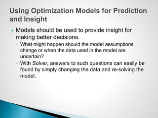  Models should be used to provide insight for
making better decisions.
◦ What might happen should the model assumptions
change or when the data used in the model are
uncertain?
◦ With Solver, answers to such questions can easily be
found by simply changing the data and re-solving the
model.
 
