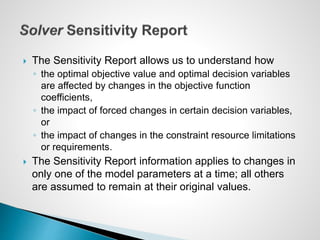  The Sensitivity Report allows us to understand how
◦ the optimal objective value and optimal decision variables
are affected by changes in the objective function
coefficients,
◦ the impact of forced changes in certain decision variables,
or
◦ the impact of changes in the constraint resource limitations
or requirements.
 The Sensitivity Report information applies to changes in
only one of the model parameters at a time; all others
are assumed to remain at their original values.
 