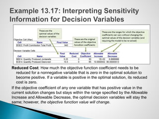 Reduced Cost: How much the objective function coefficient needs to be
reduced for a nonnegative variable that is zero in the optimal solution to
become positive. If a variable is positive in the optimal solution, its reduced
cost is zero.
If the objective coefficient of any one variable that has positive value in the
current solution changes but stays within the range specified by the Allowable
Increase and Allowable Decrease, the optimal decision variables will stay the
same; however, the objective function value will change.
 