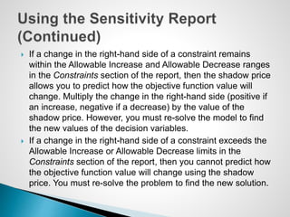  If a change in the right-hand side of a constraint remains
within the Allowable Increase and Allowable Decrease ranges
in the Constraints section of the report, then the shadow price
allows you to predict how the objective function value will
change. Multiply the change in the right-hand side (positive if
an increase, negative if a decrease) by the value of the
shadow price. However, you must re-solve the model to find
the new values of the decision variables.
 If a change in the right-hand side of a constraint exceeds the
Allowable Increase or Allowable Decrease limits in the
Constraints section of the report, then you cannot predict how
the objective function value will change using the shadow
price. You must re-solve the problem to find the new solution.
 