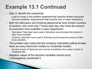  Step 3: Identify the constraints
◦ Look for clues in the problem statement that describe limited resources
that are available, requirements that must be met, or other restrictions.
 Both the fabrication and finishing departments have limited numbers
of workers, who work only 7 hours each day; this limits the amount
of production time available in each department:
◦ Fabrication: Total labor hours used in fabrication cannot exceed the amount of
labor hours available.
◦ Finishing: Total labor hours used in finishing cannot exceed the amount of labor
hours available.
 The problem also notes that the company anticipates selling at least
twice as many Deercrest models as Jordanelle models:
◦ Number of pairs of Deercrest skis must be at leasttwice the number of parts of
Jordanelle skis.
 Negative values of the decision variables cannot occur
(“nonnegativity constraints”)
 