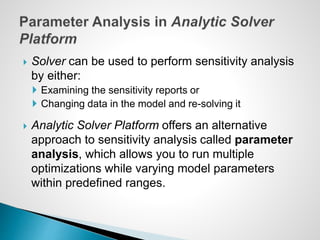  Solver can be used to perform sensitivity analysis
by either:
 Examining the sensitivity reports or
 Changing data in the model and re-solving it
 Analytic Solver Platform offers an alternative
approach to sensitivity analysis called parameter
analysis, which allows you to run multiple
optimizations while varying model parameters
within predefined ranges.
 