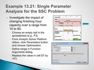  Investigate the impact of
changing finishing hour
capacity over a range from
10 to 60.
◦ Choose an empty cell in the
spreadsheet (e.g., F3)
◦ From Analytic Solver Platform
ribbon, click Parameters button
and choose Optimization.
◦ Define range in Function
Arguments dialog.
◦ Replace the value in cell D7 by
=F3
 
