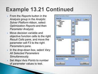  From the Reports button in the
Analysis group in the Analytic
Solver Platform ribbon, select
Optimization Reports and then
Parameter Analysis
 Move decision variable and
objective function cells to the right
Result Cells pane, and move the
parameter cell F3 to the right
Parameters pane.
 In the drop-down box, select Vary
All Selected Parameters
Simultaneously.
 Set Major Axis Points to number
of parameter values to test.
 