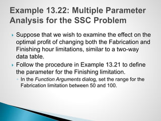  Suppose that we wish to examine the effect on the
optimal profit of changing both the Fabrication and
Finishing hour limitations, similar to a two-way
data table.
 Follow the procedure in Example 13.21 to define
the parameter for the Finishing limitation.
◦ In the Function Arguments dialog, set the range for the
Fabrication limitation between 50 and 100.
 