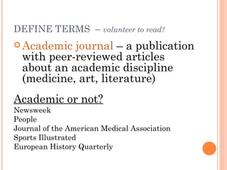 DEFINE TERMS – volunteer to read?
 Academic  journal – a publication
  with peer-reviewed articles
  about an academic discipline
  (medicine, art, literature)
Academic or not?
Newsweek
People
Journal of the American Medical Association
Sports Illustrated
European History Quarterly
 