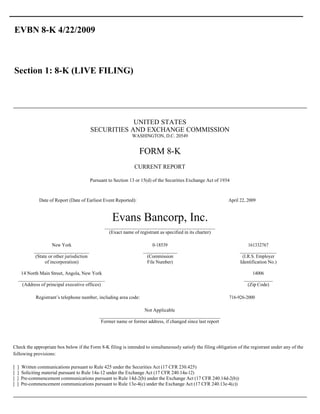 EVBN 8-K 4/22/2009



Section 1: 8-K (LIVE FILING)




                                                          UNITED STATES
                                              SECURITIES AND EXCHANGE COMMISSION
                                                                   WASHINGTON, D.C. 20549


                                                                      FORM 8-K
                                                                    CURRENT REPORT

                                              Pursuant to Section 13 or 15(d) of the Securities Exchange Act of 1934



                Date of Report (Date of Earliest Event Reported):                                                  April 22, 2009


                                                         Evans Bancorp, Inc.
                                                     __________________________________________
                                                       (Exact name of registrant as specified in its charter)

                        New York                                             0-18539                                        161332767
              _____________________                                     _____________                                   ______________
               (State or other jurisdiction                               (Commission                                    (I.R.S. Employer
                    of incorporation)                                     File Number)                                  Identification No.)

     14 North Main Street, Angola, New York                                                                                  14006
    _________________________________                                                                                     ___________
      (Address of principal executive offices)                                                                             (Zip Code)

              Registrant’s telephone number, including area code:                                                  716-926-2000

                                                                      Not Applicable
                                                  ______________________________________________
                                                   Former name or former address, if changed since last report




Check the appropriate box below if the Form 8-K filing is intended to simultaneously satisfy the filing obligation of the registrant under any of the
following provisions:

[   ]   Written communications pursuant to Rule 425 under the Securities Act (17 CFR 230.425)
[   ]   Soliciting material pursuant to Rule 14a-12 under the Exchange Act (17 CFR 240.14a-12)
[   ]   Pre-commencement communications pursuant to Rule 14d-2(b) under the Exchange Act (17 CFR 240.14d-2(b))
[   ]   Pre-commencement communications pursuant to Rule 13e-4(c) under the Exchange Act (17 CFR 240.13e-4(c))
 
