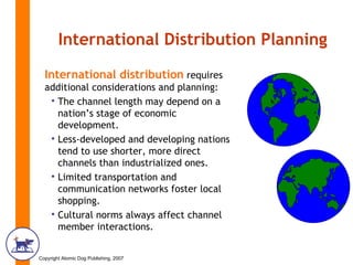 International Distribution Planning International distribution  requires additional considerations and planning: The channel length may depend on a nation’s stage of economic development. Less-developed and developing nations tend to use shorter, more direct channels than industrialized ones.  Limited transportation and communication networks foster local shopping. Cultural norms always affect channel member interactions. 