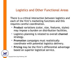 Logistics and Other Functional Areas There is a critical interaction between logistics and each of the firm’s marketing functions and this requires careful coordination.  Product  variations (color, size, features, styles) may impose a burden on distribution facilities.  Logistics   planning   is related to overall  channel  strategy. Promotion  campaigns must realistically coordinate with potential logistics delivery. Pricing  may be the firm’s differential advantage based on superior logistical service. 