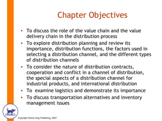 Chapter Objectives To discuss the role of the value chain and the value delivery chain in the distribution process To explore distribution planning and review its importance, distribution functions, the factors used in selecting a distribution channel, and the different types of distribution channels To consider the nature of distribution contracts, cooperation and conflict in a channel of distribution, the special aspects of a distribution channel for industrial products, and international distribution To  examine logistics and demonstrate its importance To discuss transportation alternatives and inventory management issues 