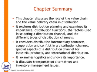 Chapter Summary This chapter discusses the role of the value chain and the value delivery chain in distribution. It explores distribution planning and examines its importance, distribution functions, the factors used in selecting a distribution channel, and the different types of distribution channels. It considers distribution intermediary contracts, cooperation and conflict in a distribution channel, special aspects of a distribution channel for industrial products, and international distribution. It  examines logistics and shows its importance. It discusses transportation alternatives and inventory management issues. 