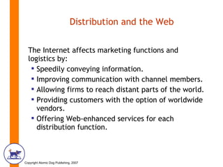Distribution and the Web The Internet affects marketing functions and logistics by: Speedily conveying information. Improving communication with channel members. Allowing firms to reach distant parts of the world. Providing customers with the option of worldwide vendors. Offering Web-enhanced services for each distribution function. 