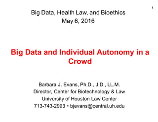 1
Big  Data  and  Individual  Autonomy  in  a  
Crowd  
Barbara  J.  Evans,  Ph.D.,  J.D.,  LL.M.
Director,  Center  for  Biotechnology  &  Law
University  of  Houston  Law  Center
713-­743-­2993  •  bjevans@central.uh.edu
Big  Data,  Health  Law,  and  Bioethics
May  6,  2016
 