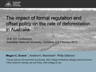 The impact of formal regulation and
offset policy on the rate of deforestation
in Australia
SHE XIX Conference
Australian National University, Canberra, 5-8 February 2013




Megan C. Evans1*, Andrew K. Macintosh2, Philip Gibbons1
1 Fenner
       School of Environment and Society, ANU College of Medicine, Biology and Environment
2 ANU Centre for Climate Law and Policy, ANU College of Law
 