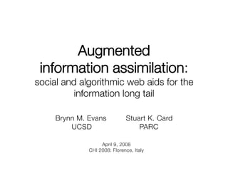 Augmented !
 information assimilation:!
social and algorithmic web aids for the
          information long tail

     Brynn M. Evans            Stuart K. Card
         UCSD                      PARC

                   April 9, 2008
              CHI 2008: Florence, Italy
 
