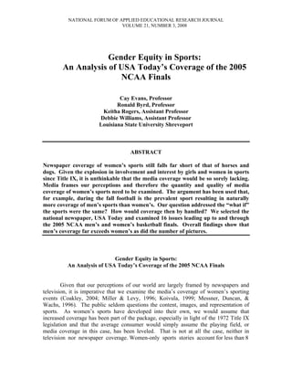 NATIONAL FORUM OF APPLIED EDUCATIONAL RESEARCH JOURNAL
                             VOLUME 21, NUMBER 3, 2008




                    Gender Equity in Sports:
        An Analysis of USA Today’s Coverage of the 2005
                       NCAA Finals

                                Cay Evans, Professor
                               Ronald Byrd, Professor
                         Keitha Rogers, Assistant Professor
                        Debbie Williams, Assistant Professor
                        Louisiana State University Shreveport



                                     ABSTRACT

Newspaper coverage of women’s sports still falls far short of that of horses and
dogs. Given the explosion in involvement and interest by girls and women in sports
since Title IX, it is unthinkable that the media coverage would be so sorely lacking.
Media frames our perceptions and therefore the quantity and quality of media
coverage of women’s sports need to be examined. The argument has been used that,
for example, during the fall football is the prevalent sport resulting in naturally
more coverage of men’s sports than women’s. Our question addressed the “what if”
the sports were the same? How would coverage then by handled? We selected the
national newspaper, USA Today and examined 16 issues leading up to and through
the 2005 NCAA men’s and women’s basketball finals. Overall findings show that
men’s coverage far exceeds women’s as did the number of pictures.



                            Gender Equity in Sports:
          An Analysis of USA Today’s Coverage of the 2005 NCAA Finals


        Given that our perceptions of our world are largely framed by newspapers and
television, it is imperative that we examine the media’s coverage of women’s sporting
events (Coakley, 2004; Miller & Levy, 1996; Koivula, 1999; Messner, Duncan, &
Wachs, 1996). The public seldom questions the content, images, and representation of
sports. As women’s sports have developed into their own, we would assume that
increased coverage has been part of the package, especially in light of the 1972 Title IX
legislation and that the average consumer would simply assume the playing field, or
media coverage in this case, has been leveled. That is not at all the case, neither in
television nor newspaper coverage. Women-only sports stories account for less than 8
 