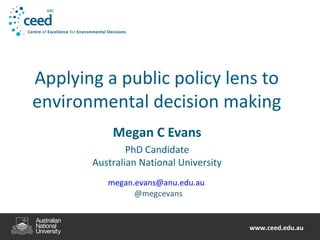 www.ceed.edu.auwww.ceed.edu.au
Applying a public policy lens to
environmental decision making
Megan C Evans
PhD Candidate
Australian National University
megan.evans@anu.edu.au
@megcevans
 