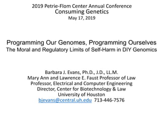 2019 Petrie-Flom Center Annual Conference
Consuming Genetics
May 17, 2019
Programming Our Genomes, Programming Ourselves
The Moral and Regulatory Limits of Self-Harm in DIY Genomics
Barbara J. Evans, Ph.D., J.D., LL.M.
Mary Ann and Lawrence E. Faust Professor of Law
Professor, Electrical and Computer Engineering
Director, Center for Biotechnology & Law
University of Houston
bjevans@central.uh.edu 713-446-7576
 