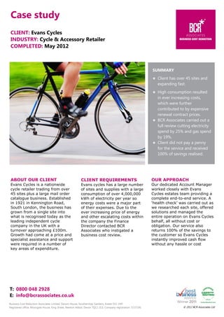 Case study
CLIENT: Evans Cycles
INDUSTRY: Cycle & Accessory Retailer
COMPLETED: May 2012

SUMMARY
Client has over 45 sites and
expanding fast.
High consumption resulted
in ever increasing costs,
which were further
contributed to by expensive
renewal contract prices.
BCR Associates carried out a
full review cutting electricity
spend by 25% and gas spend
by 19%.
Client did not pay a penny
for the service and received
100% of savings realised.

ABOUT OUR CLIENT

CLIENT REQUIREMENTS

OUR APPROACH

Evans Cycles is a nationwide
cycle retailer trading from over
45 sites plus a large mail order
catalogue business. Established
in 1921 in Kennington Road,
South London, the business has
grown from a single site into
what is recognised today as the
leading independent cycle
company in the UK with a
turnover approaching £100m.
Growth had come at a price and
specialist assistance and support
were required in a number of
key areas of expenditure.

Evans cycles has a large number
of sites and supplies with a large
consumption of over 4,000,000
kWh of electricity per year so
energy costs were a major part
of their expenses. Due to the
ever increasing price of energy
and other escalating costs within
the company the Finance
Director contacted BCR
Associates who instigated a
business cost review.

Our dedicated Account Manager
worked closely with Evans
Cycles estates team providing a
complete end-to-end service. A
‘health check’ was carried out as
we researched each site, offered
solutions and managed the
entire operation on Evans Cycles
behalf, all without cost or
obligation. Our service also
returns 100% of the savings to
the customer so Evans Cycles
instantly improved cash flow
without any hassle or cost

T: 0800 048 2928
E: info@bcrassociates.co.uk
Business Cost Reduction Associates Limited, Darwin House, Southernhay Gardens, Exeter EX1 1NP.
Registered office: Moorgate House, King Street, Newton Abbot, Devon TQ12 2LG. Company registration: 5537190.

© 2012 BCR Associates Ltd

 