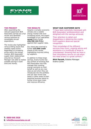 THE PROJECT

THE RESULTS

After assembling the
relevant paperwork BCR
Associates carried out a full
review and identified
various solutions to
consolidate annual
expenditure.

Despite a complex economic
climate and a volatile
energy market with ever
increasing prices, the expert
knowledge of our specialists
saved Evans Cycles
£59,700 (25.71%)
against their supplier rates.

The review also highlighted
various billing issues that
needed urgent action.
Regardless of increasing
prices within the energy
market, BCR Associates’
supply chain relationships
ensured our Account
Manager was able to realise
sizeable savings in both
time and money.

Our client also received a
further £27,000 credit
thanks to the review
highlighting incorrect billing
by suppliers.
In addition to these large
savings, Evans Cycles has
the comfort of knowing that
BCR Associates now fully
manage their existing
energy contracts on their
behalf as well as any new
sites as and when they are
introduced into the portfolio
and can also review and
assist in other areas of their
essential business spend to
further drive down costs
and improve efficiency.

WHAT OUR CUSTOMER SAYS
“I have been extremely impressed with
BCR Associates’ professionalism and
delighted with the savings achieved.
Their attention to detail and
doggedness in obtaining the credits
from suppliers deserves special
recognition.
Their knowledge of the different
services they cover, ongoing advice and
assistance in a multitude of areas is
unsurpassed. Knowing that we have a
free consultancy service on call when
the need arises is a great comfort.”
Nick Peczek, Estates Manager
Evans Cycles

T: 0800 048 2928
E: info@bcrassociates.co.uk
Business Cost Reduction Associates Limited, Darwin House, Southernhay Gardens, Exeter EX1 1NP.
Registered office: Moorgate House, King Street, Newton Abbot, Devon TQ12 2LG. Company registration: 5537190.

© 2012 BCR Associates Ltd

 