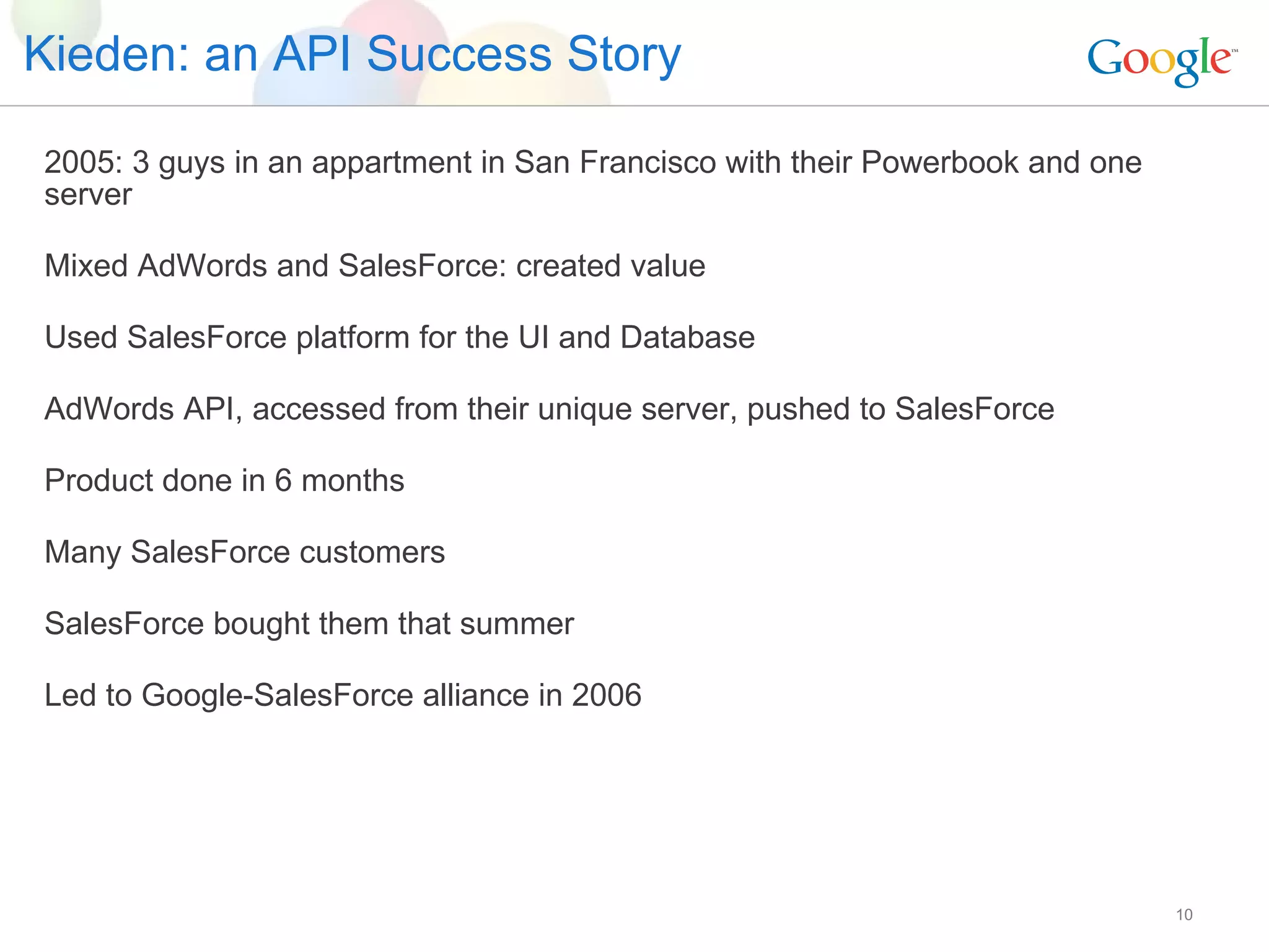 Kieden: an API Success Story 2005: 3 guys in an appartment in San Francisco with their Powerbook and one server Mixed AdWords and SalesForce: created value Used SalesForce platform for the UI and Database AdWords API, accessed from their unique server, pushed to SalesForce Product done in 6 months Many SalesForce customers SalesForce bought them that summer Led to Google-SalesForce alliance in 2006  