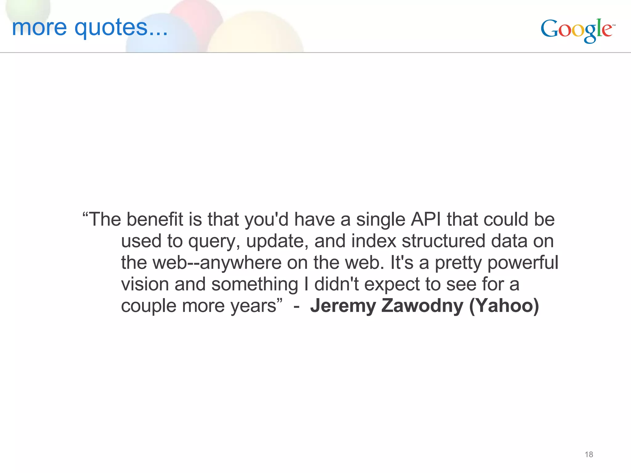 more quotes... “ The benefit is that you'd have a single API that could be used to query, update, and index structured data on the web--anywhere on the web. It's a pretty powerful vision and something I didn't expect to see for a couple more years”  -  Jeremy Zawodny (Yahoo) 