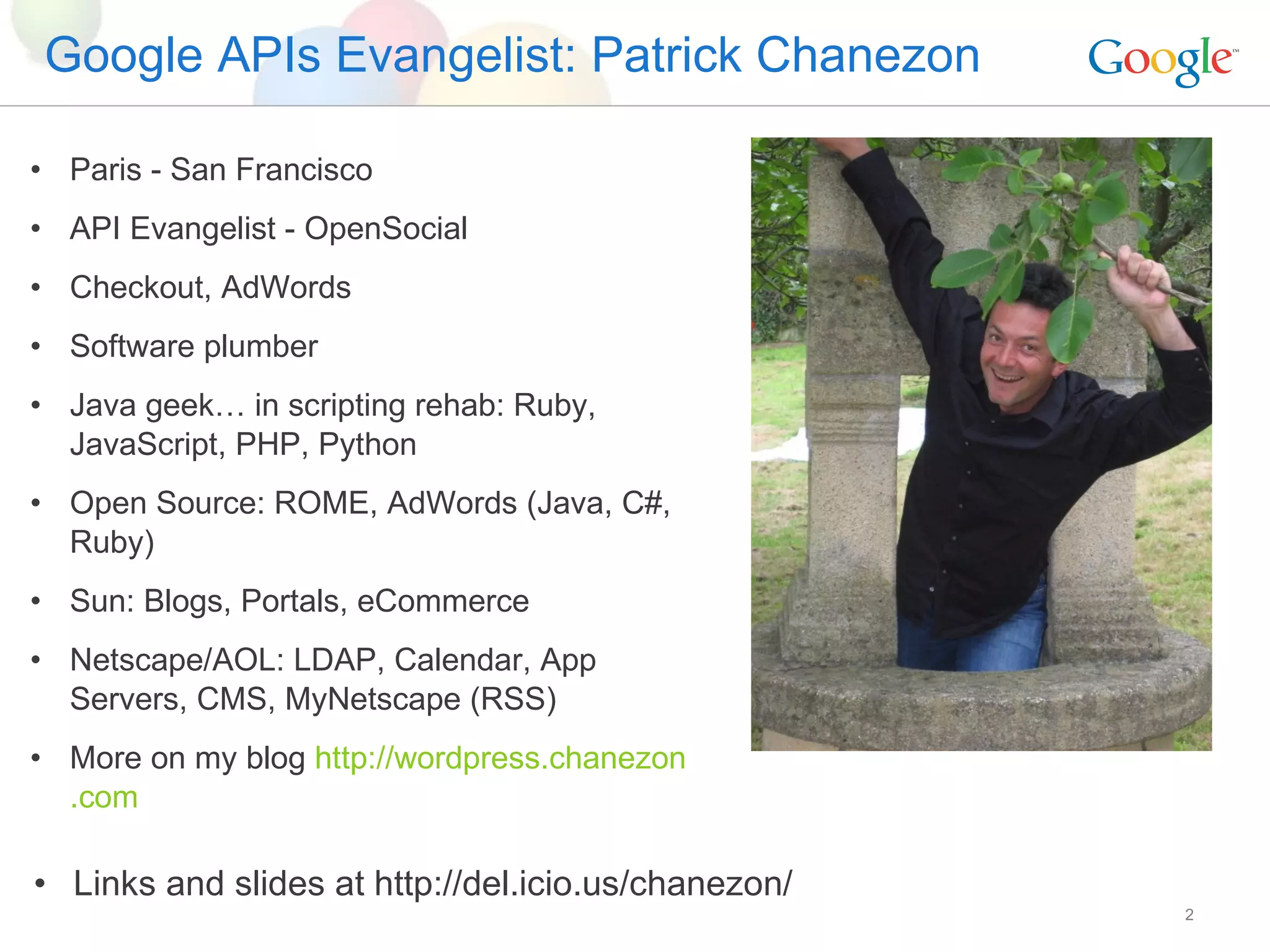 Google APIs Evangelist: Patrick Chanezon Paris - San Francisco API Evangelist - OpenSocial Checkout, AdWords Software plumber Java geek… in scripting rehab: Ruby, JavaScript, PHP, Python Open Source: ROME, AdWords (Java, C#, Ruby) Sun: Blogs, Portals, eCommerce Netscape/AOL: LDAP, Calendar, App Servers, CMS, MyNetscape (RSS) More on my blog  http: //wordpress . chanezon .com Links and slides at http://del.icio.us/chanezon/ 