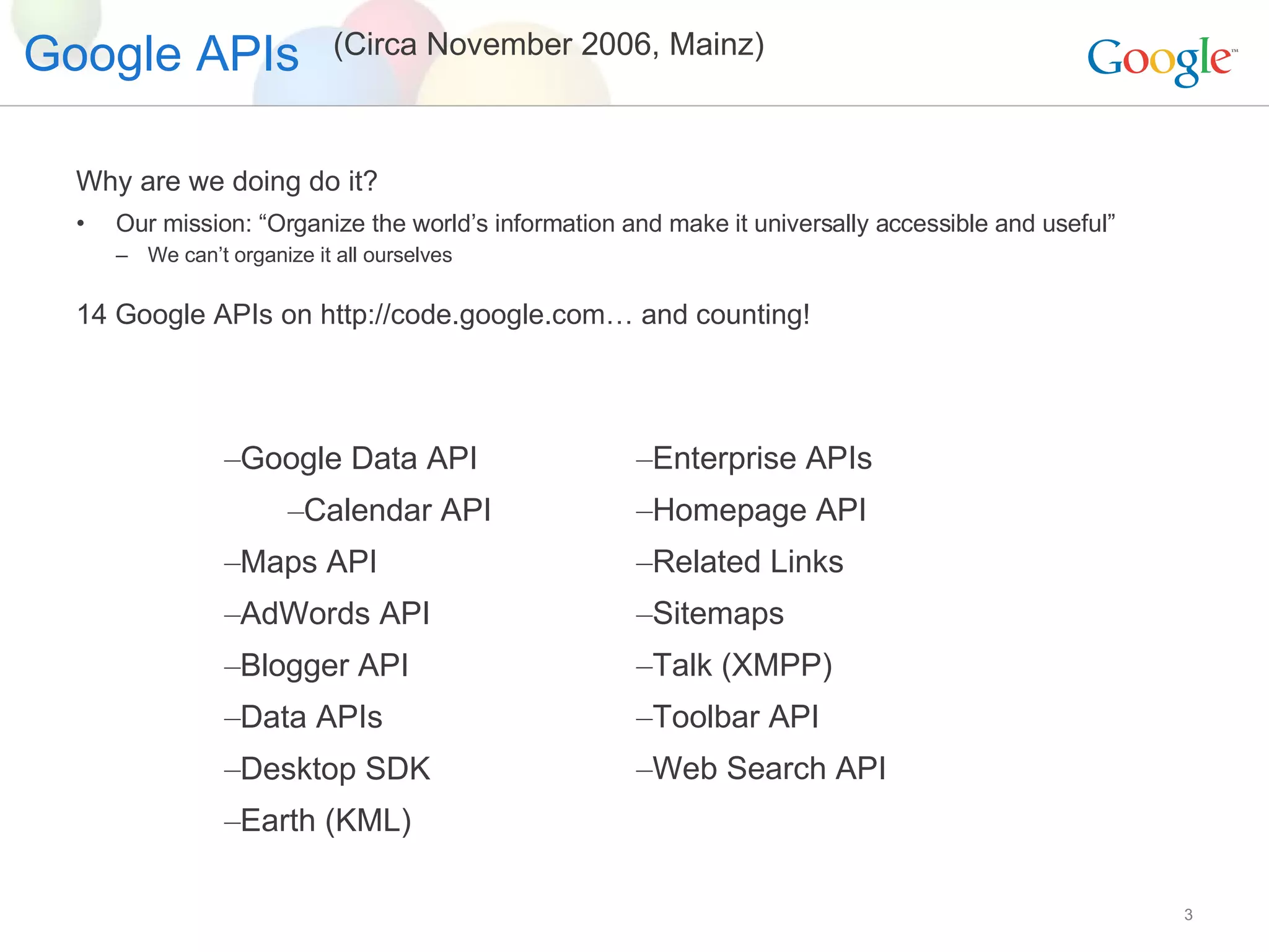 Google APIs Why are we doing do it? Our mission: “Organize the world’s information and make it universally accessible and useful” We can’t organize it all ourselves 14 Google APIs on http://code.google.com… and counting! Google Data API Calendar API Maps API AdWords API Blogger API Data APIs Desktop SDK Earth (KML) Enterprise APIs  Homepage API Related Links Sitemaps Talk (XMPP) Toolbar API Web Search API (Circa November 2006, Mainz) 