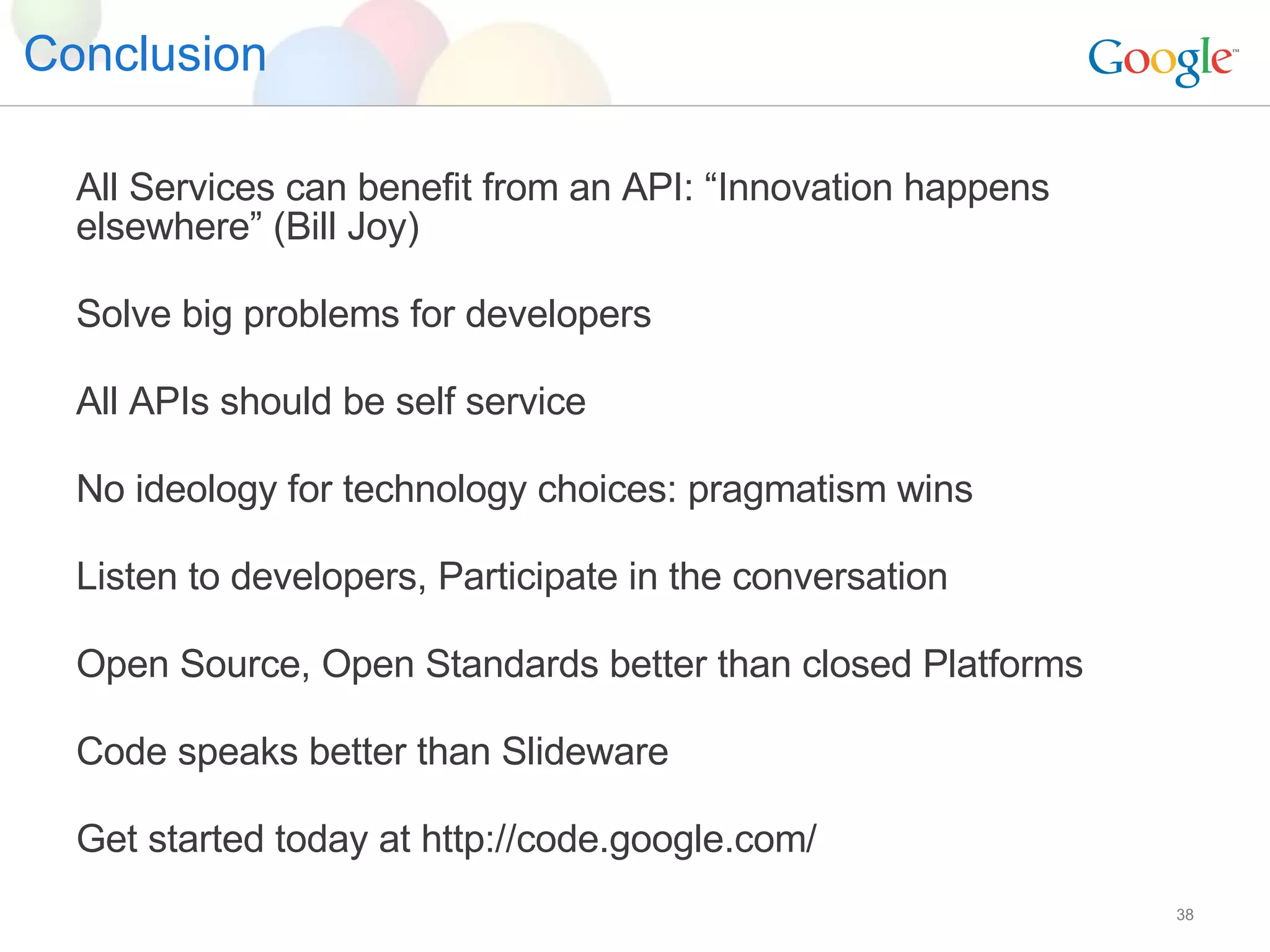 Conclusion All Services can benefit from an API: “Innovation happens elsewhere” (Bill Joy) Solve big problems for developers All APIs should be self service No ideology for technology choices: pragmatism wins Listen to developers, Participate in the conversation Open Source, Open Standards better than closed Platforms Code speaks better than Slideware Get started today at http://code.google.com/ 