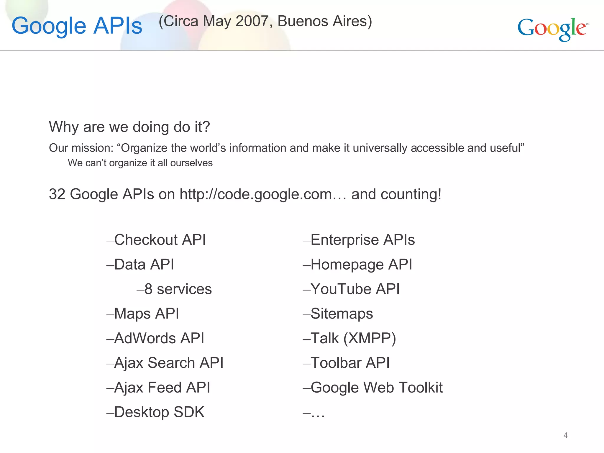 Google APIs Why are we doing do it? Our mission: “Organize the world’s information and make it universally accessible and useful” We can’t organize it all ourselves 32 Google APIs on http://code.google.com… and counting! Checkout API Data API 8 services Maps API AdWords API Ajax Search API Ajax Feed API Desktop SDK Enterprise APIs  Homepage API YouTube API Sitemaps Talk (XMPP) Toolbar API Google Web Toolkit … (Circa May 2007, Buenos Aires) 