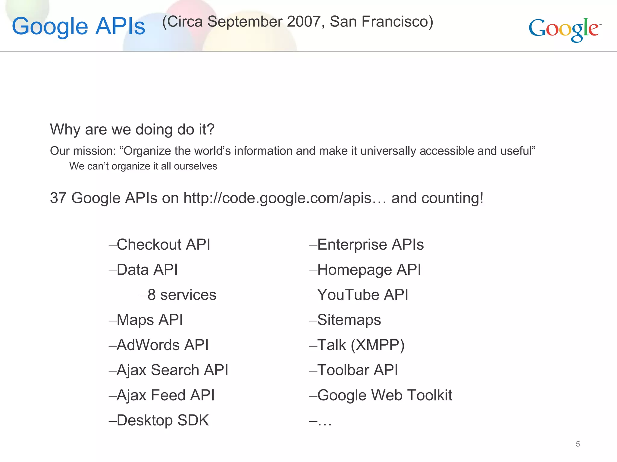 Google APIs Why are we doing do it? Our mission: “Organize the world’s information and make it universally accessible and useful” We can’t organize it all ourselves 37 Google APIs on http://code.google.com/apis… and counting! Checkout API Data API 8 services Maps API AdWords API Ajax Search API Ajax Feed API Desktop SDK Enterprise APIs  Homepage API YouTube API Sitemaps Talk (XMPP) Toolbar API Google Web Toolkit … (Circa September 2007, San Francisco) 