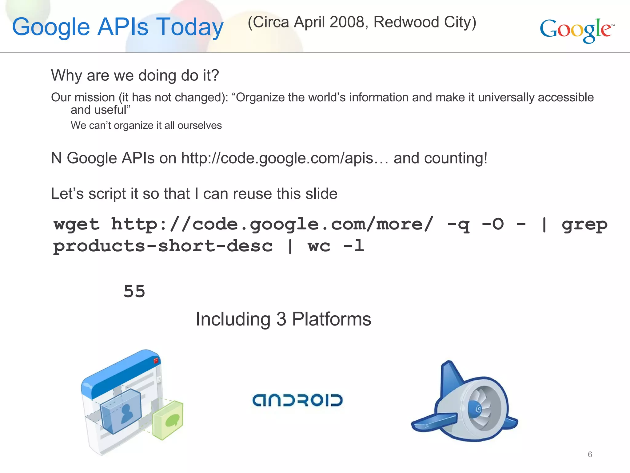 Google APIs Today Including 3 Platforms (Circa April 2008, Redwood City) wget http://code.google.com/more/ -q -O - | grep products-short-desc | wc -l 55 Why are we doing do it? Our mission (it has not changed): “Organize the world’s information and make it universally accessible and useful” We can’t organize it all ourselves N Google APIs on http://code.google.com/apis… and counting! Let’s script it so that I can reuse this slide 