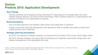 Gartner
Predicts 2015: Application Development
• Key Findings
– DevOps practices are emerging among mainstream IT organizations to manage faster and more
reliable software delivery; but more so than technology, these initiatives depend on organizational and
process innovations as a prerequisite to success
• Recommendations
– Use a bimodal approach and redefine roles to learn and adapt lean IT practices
– Create a joint team with both development and operations skills to identify and create a culture and
unified process view of DevOps
• Strategic planning assumptions
– By 2018, the majority of software projects, as measured by the Gartner CIO survey, will be agile centric
– By 2019, DevOps initiatives will cause 50% of enterprises to implement automated configuration and
release management of the application life cycle
61
Gartner, 11/19/2014, Predicts 2015: Application Development Mark Driver, Nathan Wilson, Jim Duggan, Ronni J. Colville, Jason Wong,
Laurie F. Wurster, Thomas E. Murphy, Yefim V. Natis, Magnus Revang
 