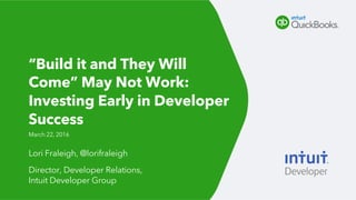 Lori Fraleigh, @lorifraleigh
Director, Developer Relations,
Intuit Developer Group
March 22, 2016
“Build it and They Will
Come” May Not Work:
Investing Early in Developer
Success
 