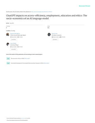 See discussions, stats, and author profiles for this publication at: https://www.researchgate.net/publication/372449141
ChatGPT impacts on access-efﬁciency, employment, education and ethics: The
socio-economics of an AI language model
Article · July 2023
CITATIONS
0
READS
251
6 authors, including:
Some of the authors of this publication are also working on these related projects:
Macroeconomic Policy in DSGE View project
Sustainable Development Financing and Macroeconomic Dynamics in Africa View project
Raymond Alenoghena
Trinity University Yaba Lagos Nigeria
29 PUBLICATIONS 188 CITATIONS
SEE PROFILE
Olaniyi Evans
Pan Atlantic University
106 PUBLICATIONS 1,698 CITATIONS
SEE PROFILE
Sesan Adeniji
University of Abuja
26 PUBLICATIONS 191 CITATIONS
SEE PROFILE
All content following this page was uploaded by Olaniyi Evans on 27 July 2023.
The user has requested enhancement of the downloaded file.
 