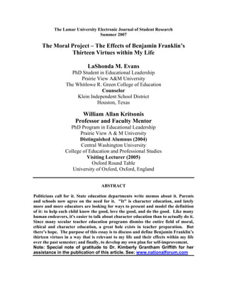 The Lamar University Electronic Journal of Student Research
                                 Summer 2007

    The Moral Project – The Effects of Benjamin Franklin’s
              Thirteen Virtues within My Life

                             LaShonda M. Evans
                   PhD Student in Educational Leadership
                       Prairie View A University
                 The Whitlowe R. Green College of Education
                                 Counselor
                      Klein Independent School District
                               Houston, Texas

                         William Allan Kritsonis
                      Professor and Faculty Mentor
                   PhD Program in Educational Leadership
                        Prairie View A  M University
                       Distinguished Alumnus (2004)
                        Central Washington University
                 College of Education and Professional Studies
                          