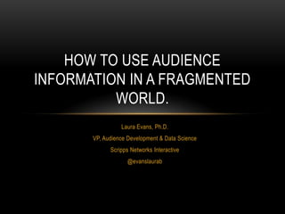 Laura Evans, Ph.D.
VP, Audience Development & Data Science
Scripps Networks Interactive
@evanslaurab
HOW TO USE AUDIENCE
INFORMATION IN A FRAGMENTED
WORLD.
 