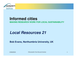 Informed cities
MAKING RESEARCH WORK FOR LOCAL SUSTAINABILITY




Local Resources 21

Bob Evans, Northumbria University, UK



23/04/2010     ©Sustainable Cities Research Institute   1
 