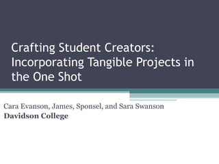 Crafting Student Creators:
Incorporating Tangible Projects in
the One Shot
Cara Evanson, James, Sponsel, and Sara Swanson
Davidson College
 