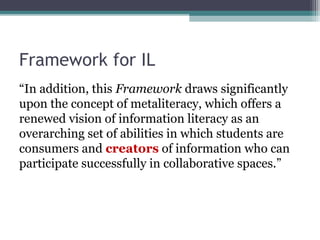 Framework for IL
“In addition, this Framework draws significantly
upon the concept of metaliteracy, which offers a
renewed vision of information literacy as an
overarching set of abilities in which students are
consumers and creators of information who can
participate successfully in collaborative spaces.”
 
